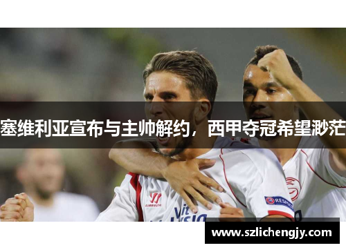 塞维利亚宣布与主帅解约，西甲夺冠希望渺茫