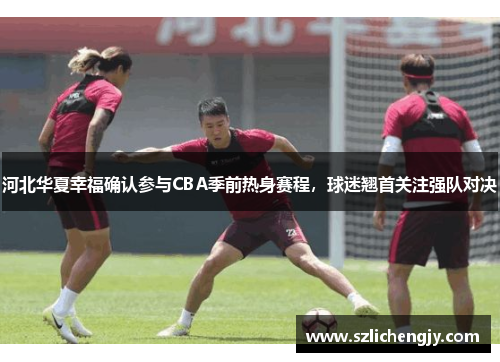 河北华夏幸福确认参与CBA季前热身赛程，球迷翘首关注强队对决